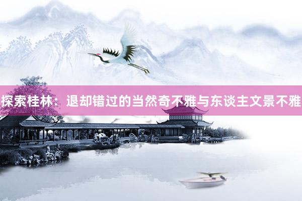 探索桂林:退却错过的当然奇不雅与东谈主文景不雅